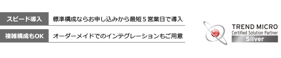 スピード導入…標準構成ならお申し込みから最短5営業日で導入、複数構成もOK…オーダーメイドでのインテグレーションもご用意、TREND MICRO
